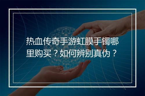 热血传奇手游虹膜手镯哪里购买？如何辨别真伪？