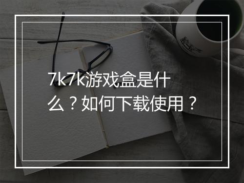 7k7k游戏盒是什么？如何下载使用？