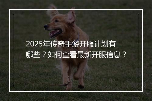 2025年传奇手游开服计划有哪些？如何查看最新开服信息？