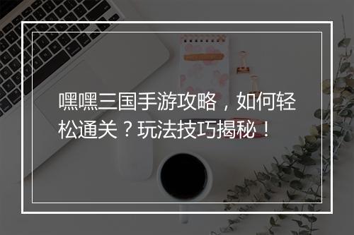 嘿嘿三国手游攻略，如何轻松通关？玩法技巧揭秘！