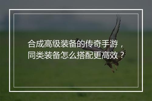 合成高级装备的传奇手游，同类装备怎么搭配更高效？