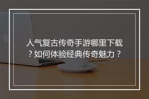 人气复古传奇手游哪里下载？如何体验经典传奇魅力？