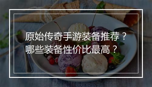 原始传奇手游装备推荐？哪些装备性价比最高？