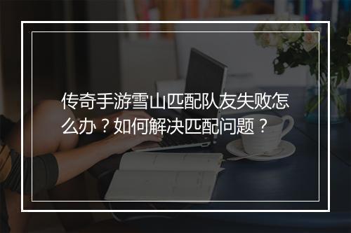传奇手游雪山匹配队友失败怎么办？如何解决匹配问题？
