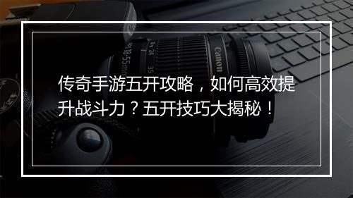 传奇手游五开攻略，如何高效提升战斗力？五开技巧大揭秘！