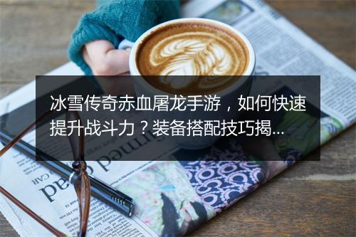 冰雪传奇赤血屠龙手游，如何快速提升战斗力？装备搭配技巧揭秘？