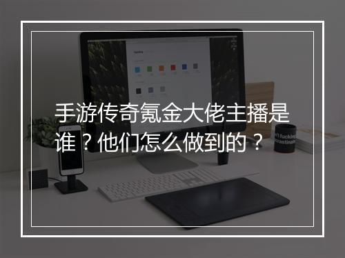 手游传奇氪金大佬主播是谁？他们怎么做到的？