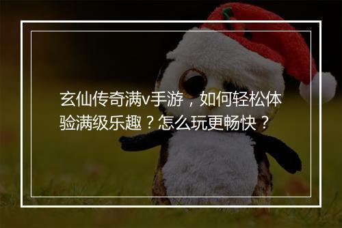 玄仙传奇满v手游，如何轻松体验满级乐趣？怎么玩更畅快？