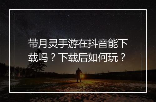 带月灵手游在抖音能下载吗？下载后如何玩？