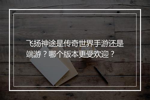 飞扬神途是传奇世界手游还是端游？哪个版本更受欢迎？
