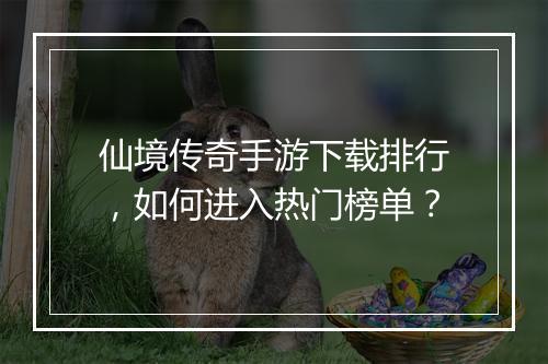 仙境传奇手游下载排行，如何进入热门榜单？