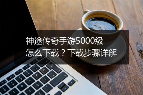神途传奇手游5000级怎么下载？下载步骤详解