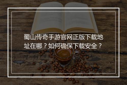蜀山传奇手游官网正版下载地址在哪？如何确保下载安全？