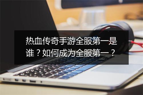 热血传奇手游全服第一是谁？如何成为全服第一？