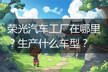 荣光汽车工厂在哪里？生产什么车型？