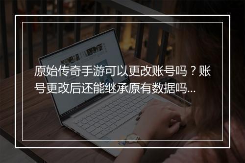 原始传奇手游可以更改账号吗？账号更改后还能继承原有数据吗？