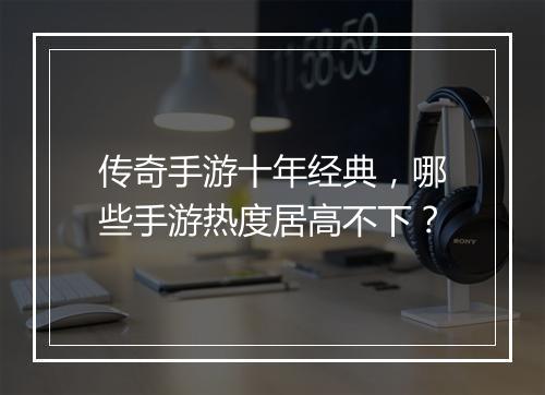 传奇手游十年经典，哪些手游热度居高不下？