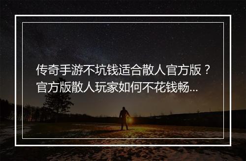 传奇手游不坑钱适合散人官方版？官方版散人玩家如何不花钱畅玩？