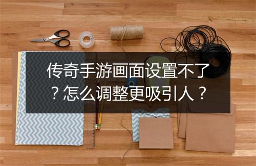 传奇手游画面设置不了？怎么调整更吸引人？