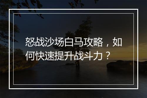 怒战沙场白马攻略，如何快速提升战斗力？