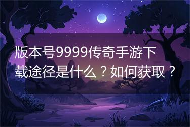 版本号9999传奇手游下载途径是什么？如何获取？