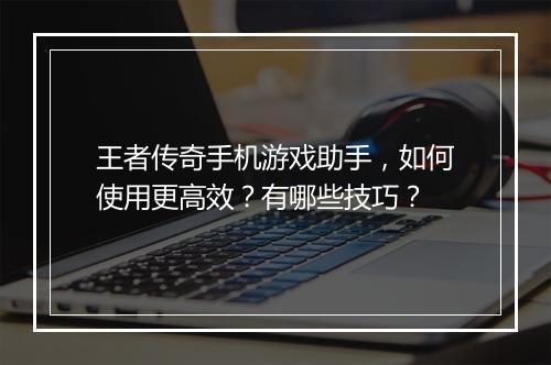 王者传奇手机游戏助手，如何使用更高效？有哪些技巧？