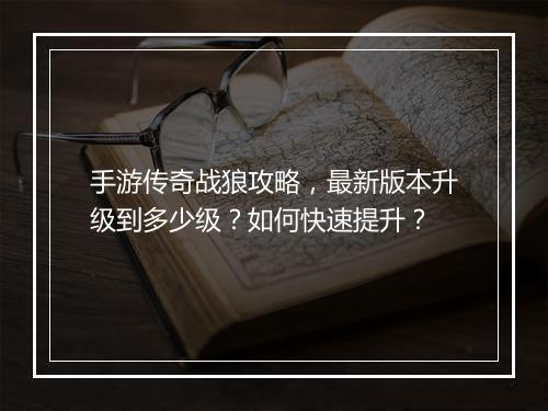 手游传奇战狼攻略，最新版本升级到多少级？如何快速提升？