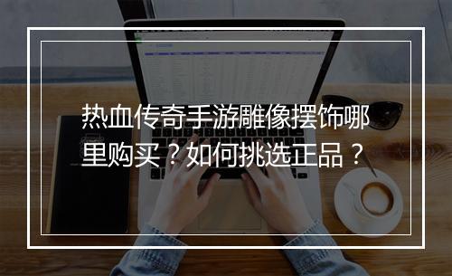热血传奇手游雕像摆饰哪里购买？如何挑选正品？