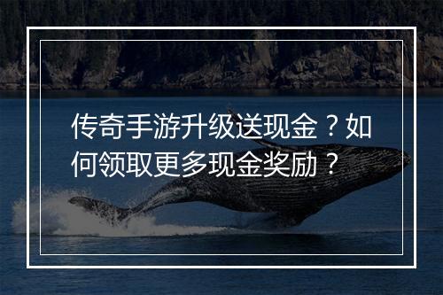 传奇手游升级送现金？如何领取更多现金奖励？