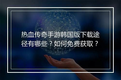 热血传奇手游韩国版下载途径有哪些？如何免费获取？