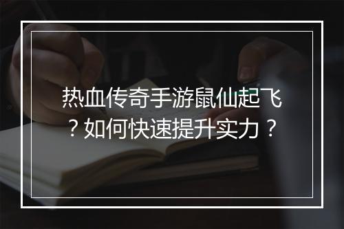 热血传奇手游鼠仙起飞？如何快速提升实力？