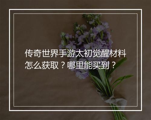 传奇世界手游太初觉醒材料怎么获取？哪里能买到？