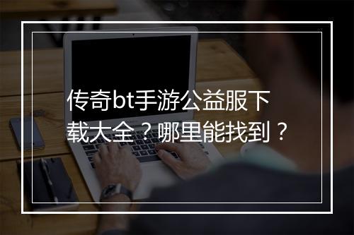 传奇bt手游公益服下载大全？哪里能找到？