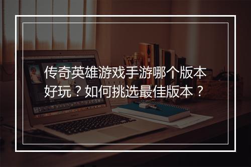 传奇英雄游戏手游哪个版本好玩？如何挑选最佳版本？
