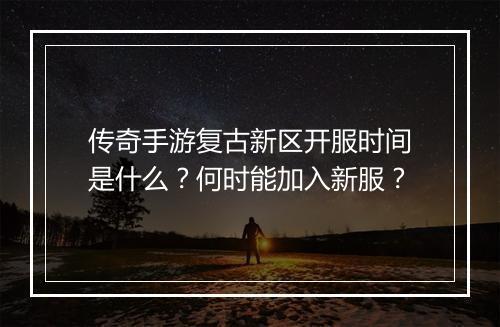 传奇手游复古新区开服时间是什么？何时能加入新服？