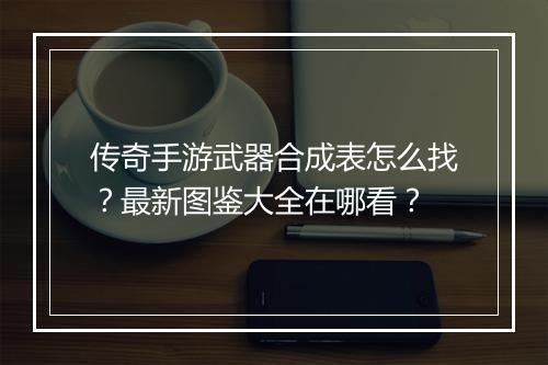 传奇手游武器合成表怎么找？最新图鉴大全在哪看？
