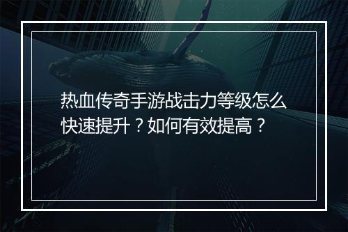 热血传奇手游战击力等级怎么快速提升？如何有效提高？