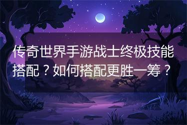 传奇世界手游战士终极技能搭配？如何搭配更胜一筹？