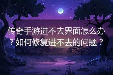 传奇手游进不去界面怎么办？如何修复进不去的问题？