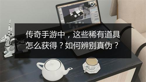 传奇手游中，这些稀有道具怎么获得？如何辨别真伪？