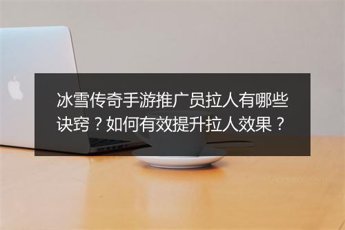 冰雪传奇手游推广员拉人有哪些诀窍？如何有效提升拉人效果？