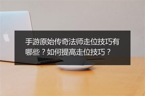 手游原始传奇法师走位技巧有哪些？如何提高走位技巧？