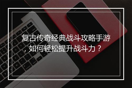复古传奇经典战斗攻略手游，如何轻松提升战斗力？