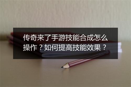 传奇来了手游技能合成怎么操作？如何提高技能效果？