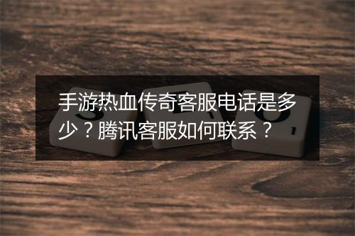 手游热血传奇客服电话是多少？腾讯客服如何联系？