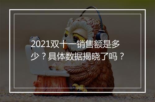 2021双十一销售额是多少？具体数据揭晓了吗？