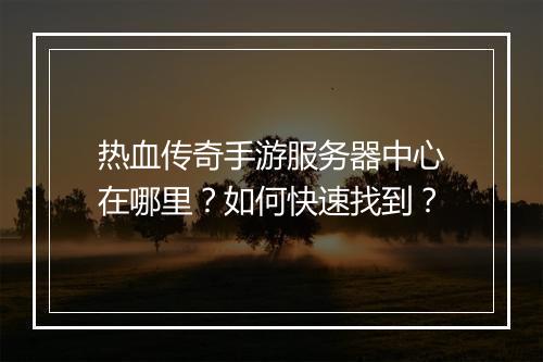 热血传奇手游服务器中心在哪里？如何快速找到？