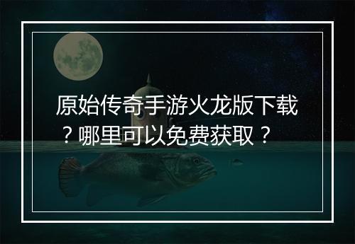 原始传奇手游火龙版下载？哪里可以免费获取？