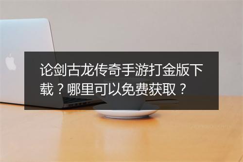 论剑古龙传奇手游打金版下载？哪里可以免费获取？