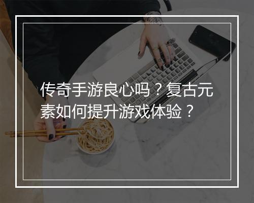 传奇手游良心吗？复古元素如何提升游戏体验？
